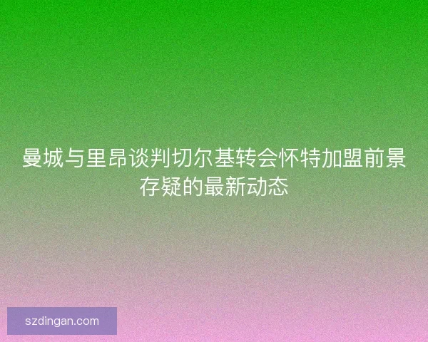 曼城与里昂谈判切尔基转会怀特加盟前景存疑的最新动态