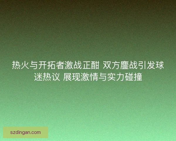 热火与开拓者激战正酣 双方鏖战引发球迷热议 展现激情与实力碰撞
