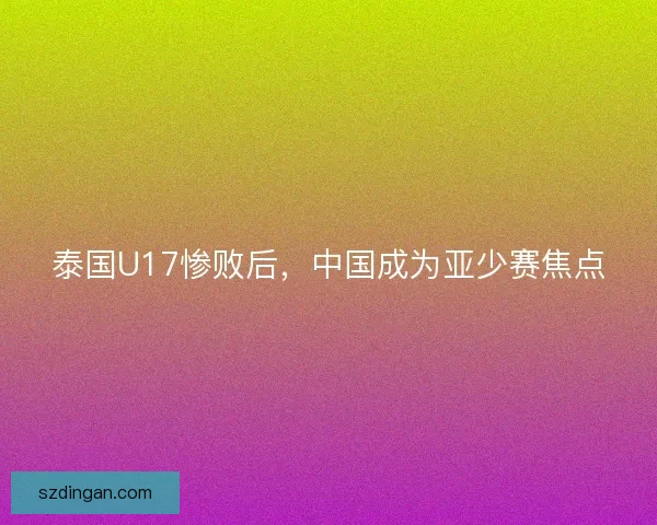 泰国U17惨败后，中国成为亚少赛焦点
