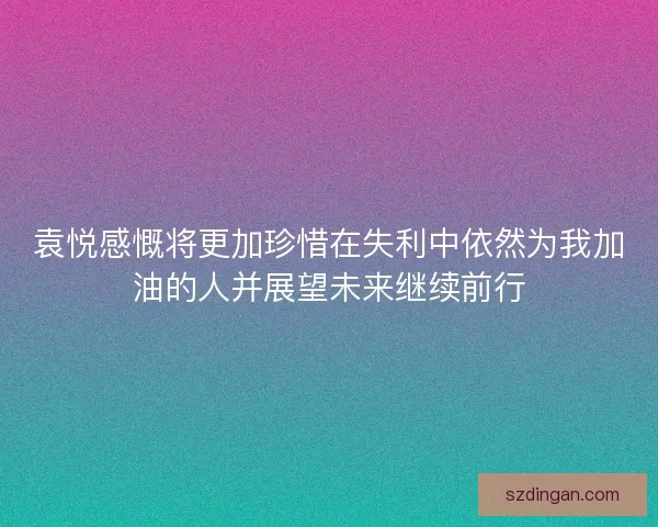 袁悦感慨将更加珍惜在失利中依然为我加油的人并展望未来继续前行