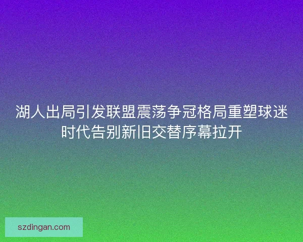湖人出局引发联盟震荡争冠格局重塑球迷时代告别新旧交替序幕拉开