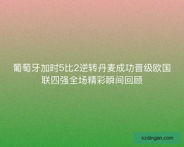 葡萄牙加时5比2逆转丹麦成功晋级欧国联四强全场精彩瞬间回顾