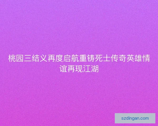 桃园三结义再度启航重铸死士传奇英雄情谊再现江湖