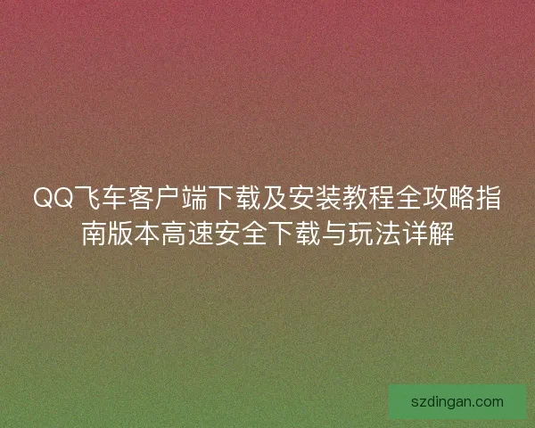 QQ飞车客户端下载及安装教程全攻略指南版本高速安全下载与玩法详解