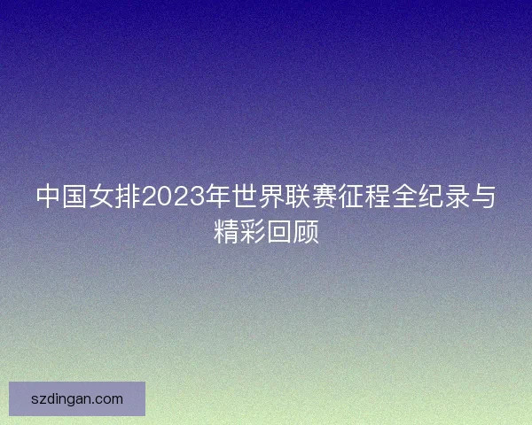 中国女排2023年世界联赛征程全纪录与精彩回顾 中国女排2023年世界联赛征程全纪录与精彩回顾