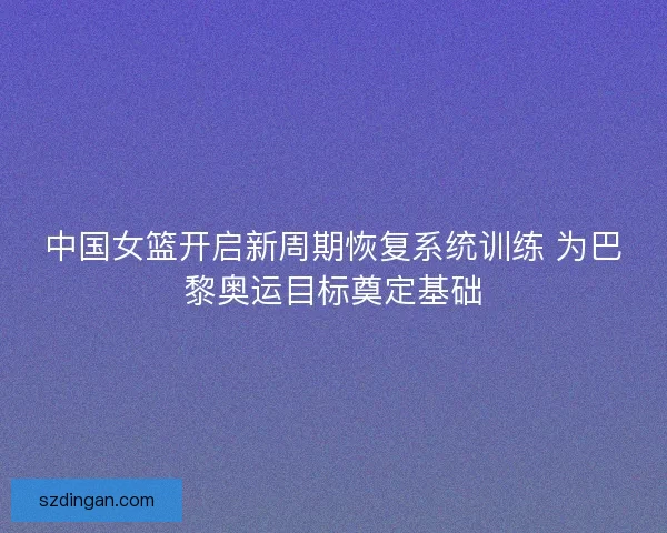 中国女篮开启新周期恢复系统训练 为巴黎奥运目标奠定基础
