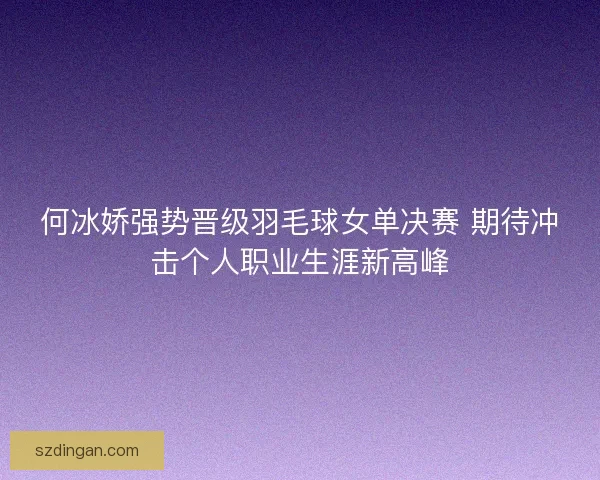 何冰娇强势晋级羽毛球女单决赛 期待冲击个人职业生涯新高峰