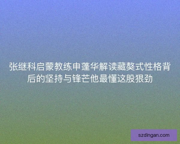 张继科启蒙教练申蓬华解读藏獒式性格背后的坚持与锋芒他最懂这股狠劲