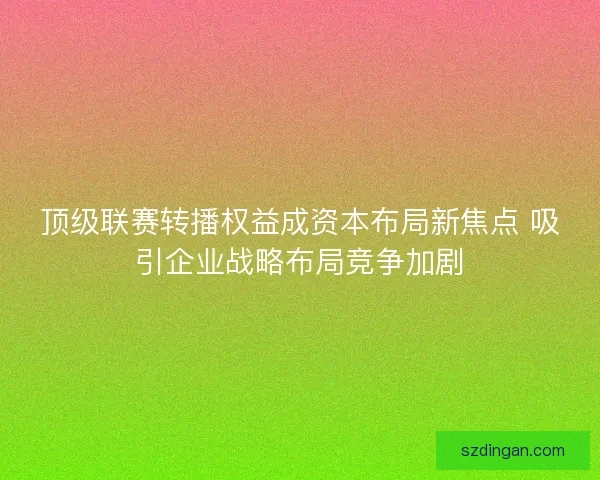 顶级联赛转播权益成资本布局新焦点 吸引企业战略布局竞争加剧