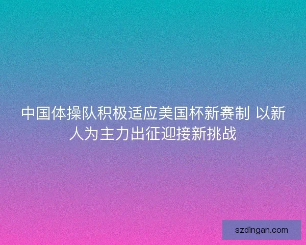 中国体操队积极适应美国杯新赛制 以新人为主力出征迎接新挑战