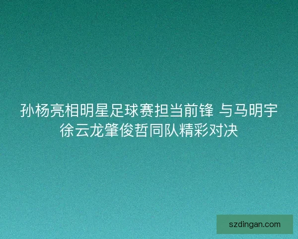 孙杨亮相明星足球赛担当前锋 与马明宇徐云龙肇俊哲同队精彩对决