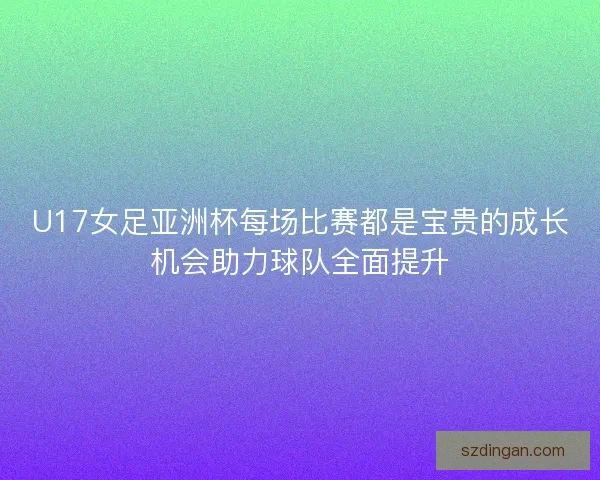 U17女足亚洲杯每场比赛都是宝贵的成长机会助力球队全面提升
