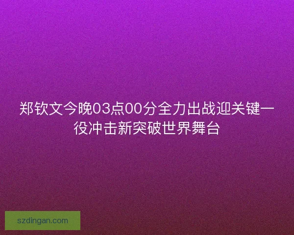 郑钦文今晚03点00分全力出战迎关键一役冲击新突破世界舞台 郑钦文今晚03点00分全力出战迎关键一役冲击新突破世界舞台