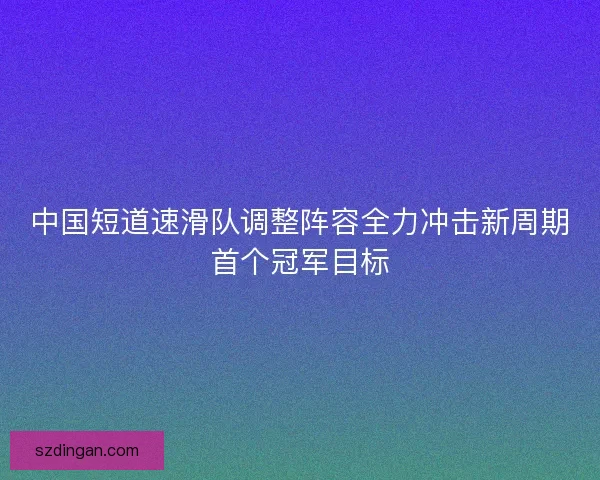 中国短道速滑队调整阵容全力冲击新周期首个冠军目标
