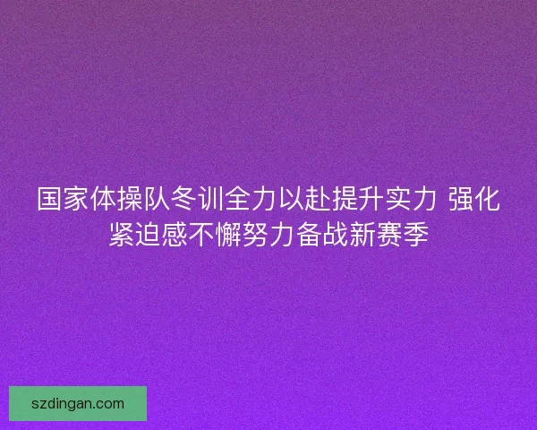 国家体操队冬训全力以赴提升实力 强化紧迫感不懈努力备战新赛季