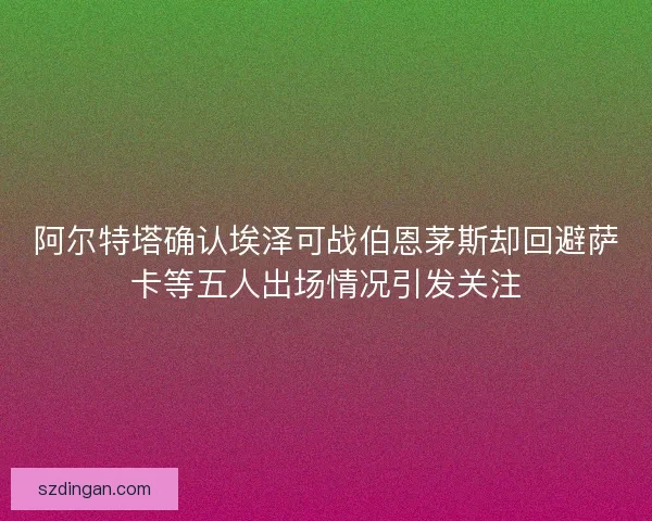 阿尔特塔确认埃泽可战伯恩茅斯却回避萨卡等五人出场情况引发关注